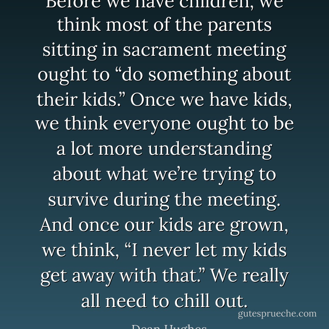 Before we have children, we think most of the parents sitting in sacrament meeting ought to “do something about their kids.” Once we have kids, we think everyone ought to be a lot more understanding about what we’re trying to survive during the meeting. And once our kids are grown, we think, “I never let my kids get away with that.” We really all need to chill out. - Dean Hughes