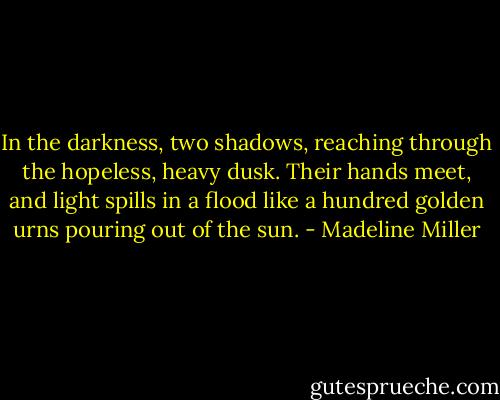 In the darkness, two shadows, reaching through the hopeless, heavy dusk. Their hands meet, and light spills in a flood like a hundred golden urns pouring out of the sun. - Madeline Miller