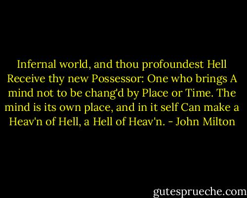 Infernal world, and thou profoundest Hell<br />Receive thy new Possessor: One who brings<br />A mind not to be chang'd by Place or Time.<br />The mind is its own place, and in it self<br />Can make a Heav'n of Hell, a Hell of Heav'n. - John Milton