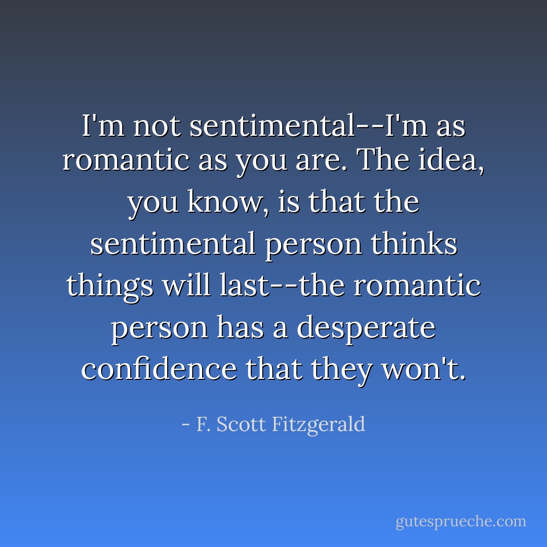 I'm not sentimental--I'm as romantic as you are. The idea, you know,<br />is that the sentimental person thinks things will last--the romantic<br />person has a desperate confidence that they won't. - F. Scott Fitzgerald