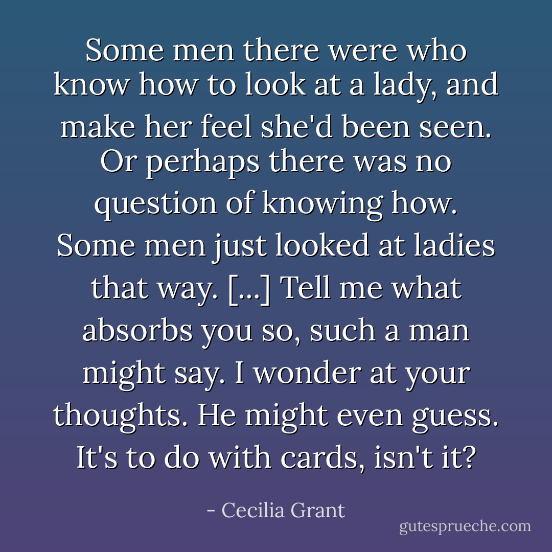 Some men there were who know how to look at a lady, and make her feel she'd been seen. Or perhaps there was no question of knowing how. Some men just looked at ladies that way. [...] Tell me what absorbs you so, such a man might say. I wonder at your thoughts. He might even guess. It's to do with cards, isn't it? - Cecilia Grant
