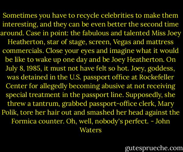 Sometimes you have to recycle celebrities to make them interesting, and they can be even better the second time around. Case in point: the fabulous and talented Miss Joey Heatherton, star of stage, screen, Vegas and mattress commercials. Close your eyes and imagine what it would be like to wake up one day and be Joey Heatherton. On July 8, 1985, it must not have felt so hot. Joey, goddess, was detained in the U.S. passport office at Rockefeller Center for allegedly becoming abusive at not receiving special treatment in the passport line. Supposedly, she threw a tantrum, grabbed passport-office clerk, Mary Polik, tore her hair out and smashed her head against the Formica counter. Oh, well, nobody's perfect. - John Waters