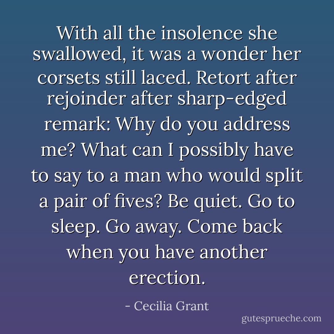 With all the insolence she swallowed, it was a wonder her corsets still laced. Retort after rejoinder after sharp-edged remark: <i>Why do you address me? What can I possibly have to say to a man who would split a pair of fives? Be quiet. Go to sleep. Go away. Come back when you have another erection.</i> - Cecilia Grant