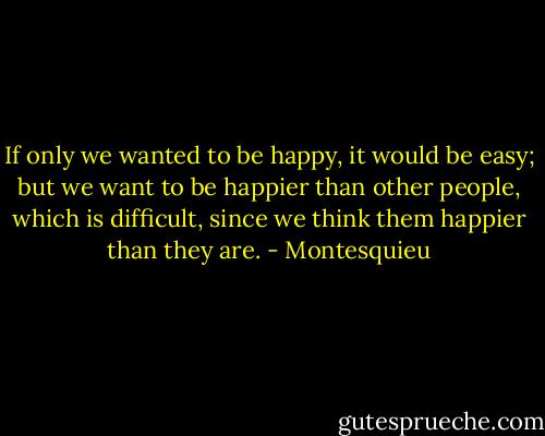 If only we wanted to be happy, it would be easy; but we want to be happier than other people, which is difficult, since we think them happier than they are. - Montesquieu