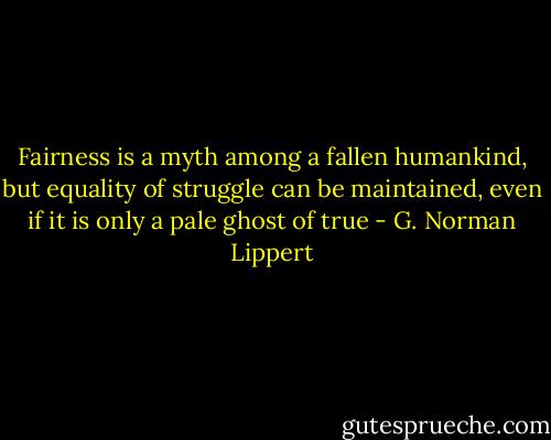 Fairness is a myth among a fallen humankind, but equality of struggle can be maintained, even if it is only a pale ghost of true - G. Norman Lippert