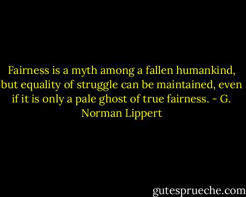 Fairness is a myth among a fallen humankind, but equality of struggle can be maintained, even if it is only a pale ghost of true fairness. - G. Norman Lippert
