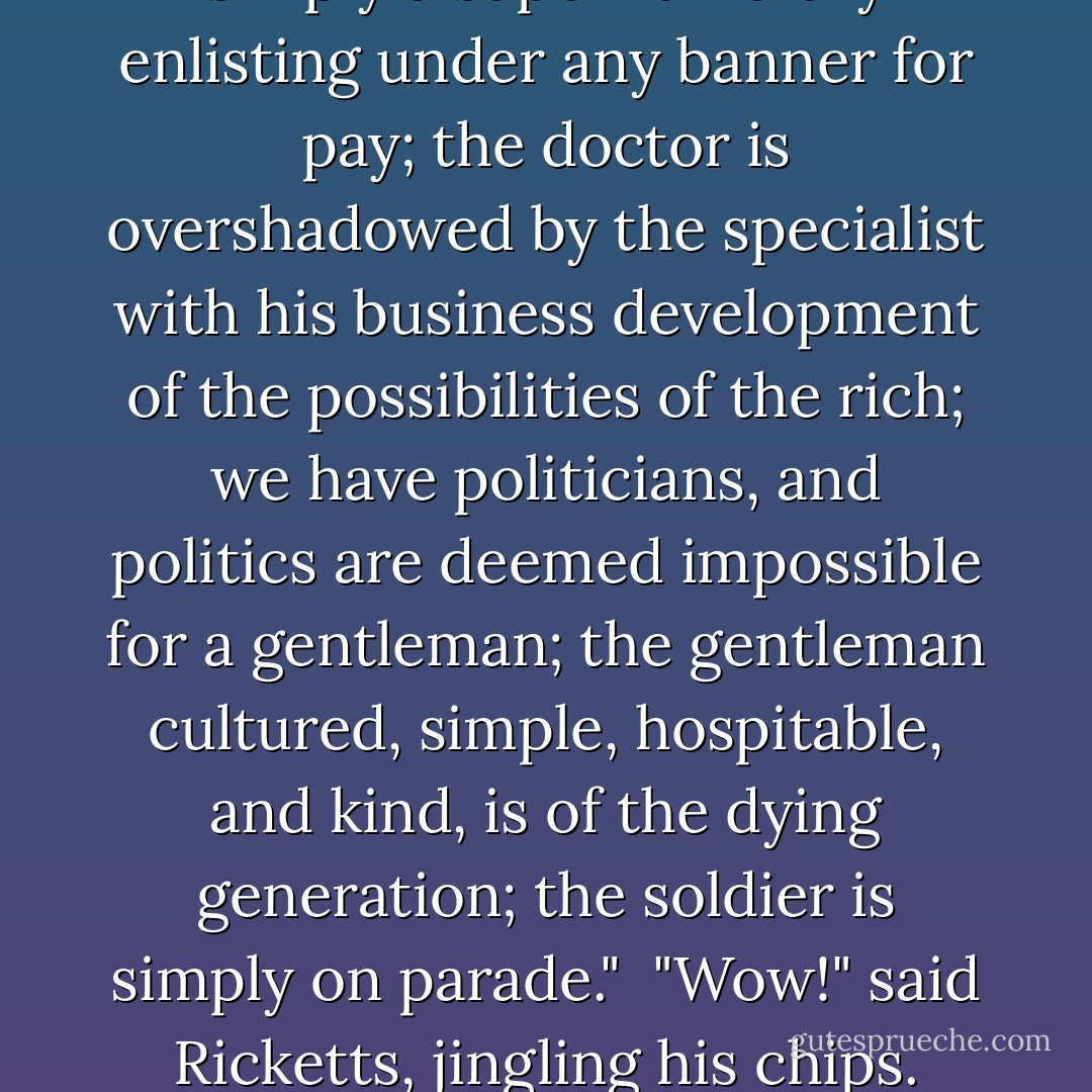 Brockhurst, the champion of individualism, was soon launched on his favorite topic.<br /><br />"The great fault of the American nation, which is the fault of republics, is the reduction of everything to the average. Our universities are simply the expression of the forces that are operating outside. We are business colleges purely and simply, because we as a nation have only one ideal—the business ideal."<br /><br />"That's a big statement," said Regan.<br /><br />"It's true. Twenty years ago we had the ideal of the lawyer, of the doctor, of the statesman, of the gentleman, of the man of letters, of the soldier. Now the lawyer is simply a supernumerary enlisting under any banner for pay; the doctor is overshadowed by the specialist with his business development of the possibilities of the rich; we have politicians, and politics are deemed impossible for a gentleman; the gentleman cultured, simple, hospitable, and kind, is of the dying generation; the soldier is simply on parade."<br /><br />"Wow!" said Ricketts, jingling his chips. "They're off."<br /><br />"Everything has conformed to business, everything has been made to pay. Art is now a respectable career—to whom? To the business man. Why? Because a profession that is paid $3,000 to $5,000 a portrait is no longer an art, but a blamed good business. The man who cooks up his novel according to the weakness of his public sells a hundred thousand copies. Dime novel? No; published by our most conservative publishers—one of our leading citizens. He has found out that scribbling is a new field of business. He has convinced the business man. He has made it pay. - Owen   Johnson