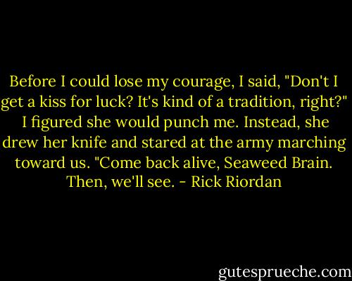Before I could lose my courage, I said, "Don't I get a kiss for luck? It's kind of a tradition, right?"<br /><br />I figured she would punch me. Instead, she drew her knife and stared at the army marching toward us. "Come back alive, Seaweed Brain. Then, we'll see. - Rick Riordan