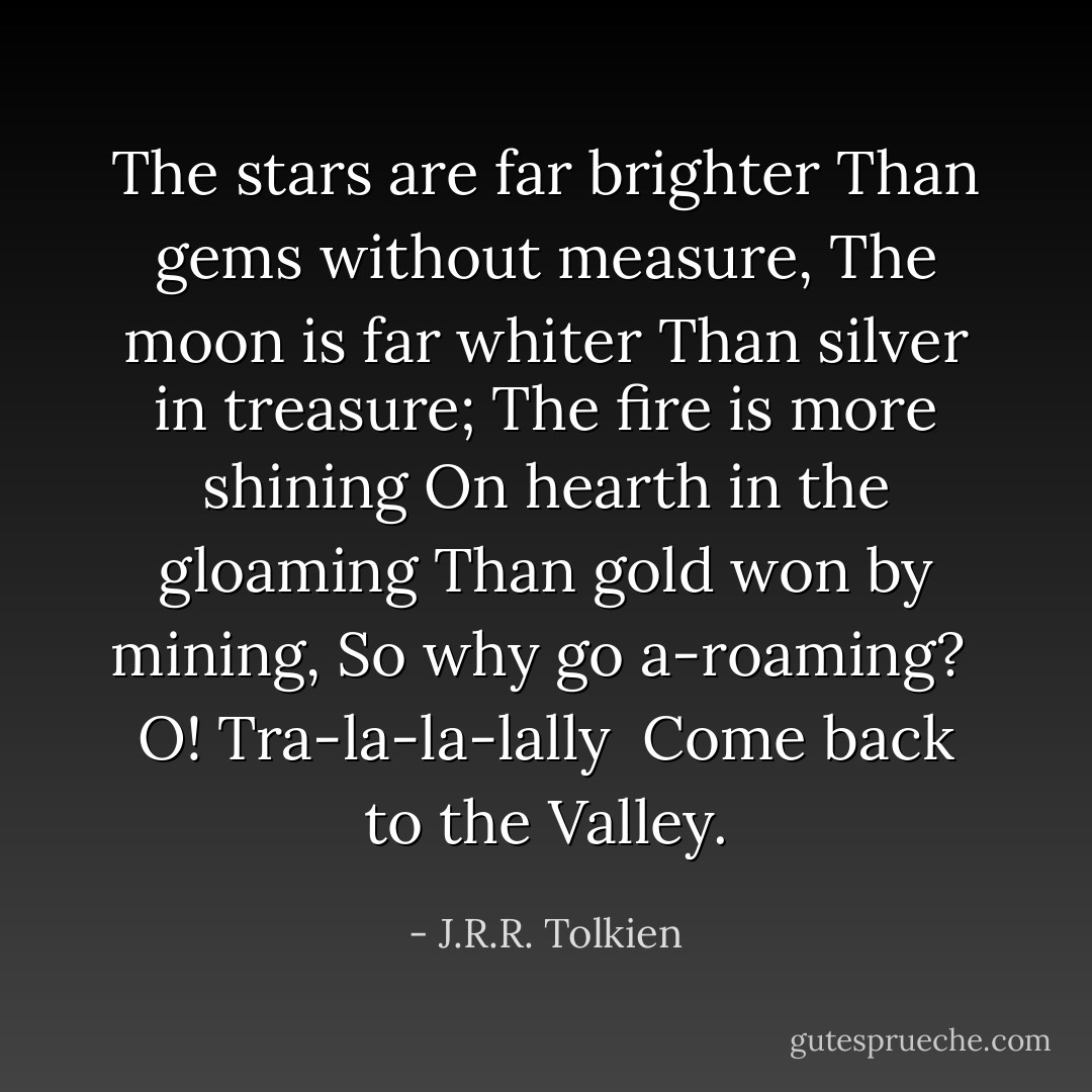 The stars are far brighter<br />Than gems without measure,<br />The moon is far whiter<br />Than silver in treasure;<br />The fire is more shining<br />On hearth in the gloaming<br />Than gold won by mining,<br />So why go a-roaming?<br /> O! Tra-la-la-lally<br /> Come back to the Valley. - J.R.R. Tolkien