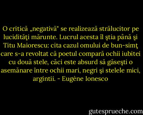 O critică „negativă" se realizează strălucitor pe lucidităţi mărunte. Lucrul acesta îl ştia până şi Titu Maiorescu: cita cazul omului de bun-simţ care s-a revoltat că poetul compară ochii iubitei cu două stele, căci este absurd să găseşti o asemănare între ochii mari, negri şi stelele mici, argintii. - Eugène Ionesco
