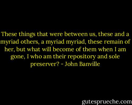 These things that were between us, these and a myriad others, a myriad myriad, these remain of her, but what will become of them when I am gone, I who am their repository and sole preserver? - John Banville