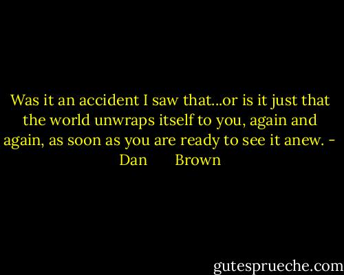Was it an accident I saw that...or is it just that the world unwraps itself to you, again and again, as soon as you are ready to see it anew. - Dan       Brown