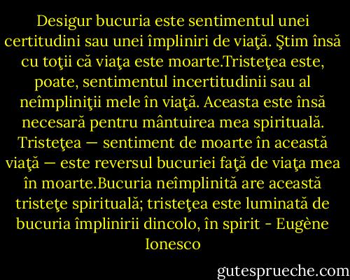 Desigur bucuria este sentimentul unei certitudini sau unei împliniri de viaţă. Ştim însă cu toţii că viaţa este moarte.Tristeţea este, poate, sentimentul incertitudinii sau al neîmpliniţii mele în viaţă. Aceasta este însă necesară pentru mântuirea mea spirituală. Tristeţea — sentiment de moarte în această viaţă — este reversul bucuriei faţă de viaţa mea în moarte.Bucuria neîmplinită are această tristeţe spirituală; tristeţea este luminată de bucuria împlinirii dincolo, în spirit - Eugène Ionesco