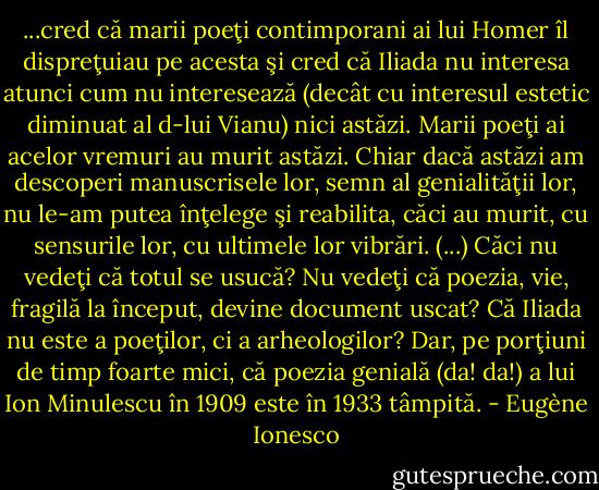 ...cred că marii poeţi contimporani ai lui Homer îl dispreţuiau pe acesta şi cred că Iliada nu interesa atunci cum nu interesează (decât cu interesul estetic diminuat al d-lui Vianu) nici astăzi. Marii poeţi ai acelor vremuri au murit astăzi. Chiar dacă astăzi am descoperi manuscrisele lor, semn al genialităţii lor, nu le-am putea înţelege şi reabilita, căci au murit, cu sensurile lor, cu ultimele lor vibrări. (...) Căci nu vedeţi că totul se usucă? Nu vedeţi că poezia, vie, fragilă la început, devine document uscat? Că Iliada nu este a poeţilor, ci a arheologilor? Dar, pe porţiuni de timp foarte mici, că poezia genială (da! da!) a lui Ion Minulescu în 1909 este în 1933 tâmpită. - Eugène Ionesco