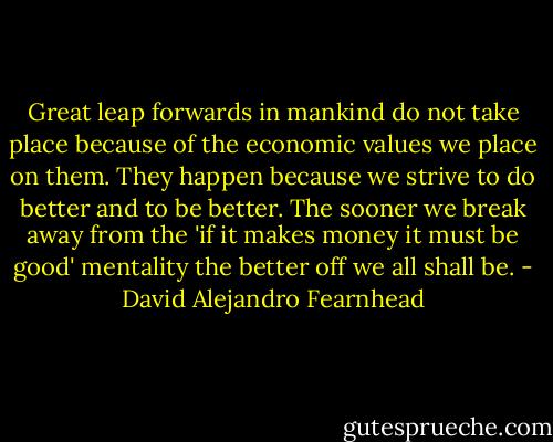 Great leap forwards in mankind do not take place because of the economic values we place on them. They happen because we strive to do better and to be better. The sooner we break away from the 'if it makes money it must be good' mentality the better off we all shall be. - David Alejandro Fearnhead