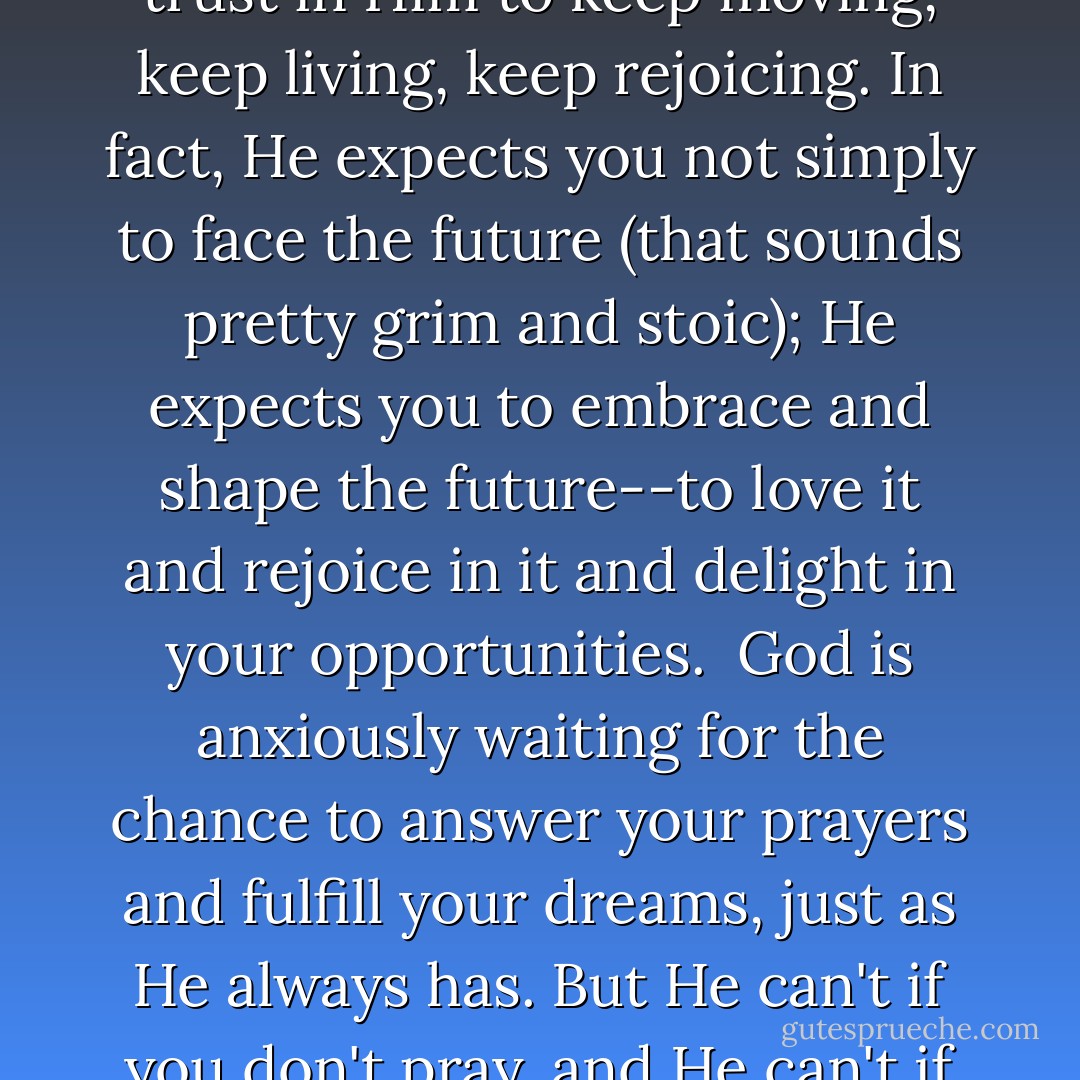 God expects you to have enough faith and determination and enough trust in Him to keep moving, keep living, keep rejoicing. In fact, He expects you not simply to face the future (that sounds pretty grim and stoic); He expects you to embrace and shape the future--to love it and rejoice in it and delight in your opportunities.<br /><br />God is anxiously waiting for the chance to answer your prayers and fulfill your dreams, just as He always has. But He can't if you don't pray, and He can't if you don't dream. In short, He can't if you don't believe. - Jeffrey R. Holland