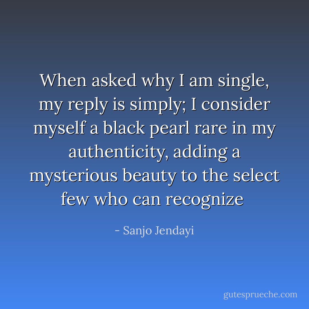 When asked why I am single, my reply is simply; I consider myself a black pearl rare in my authenticity, adding a mysterious beauty to the select few who can recognize  - Sanjo Jendayi