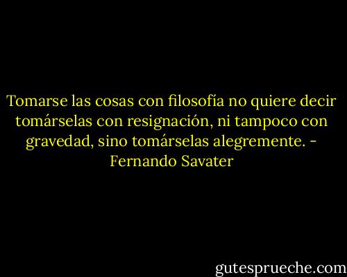 Tomarse las cosas con filosofía no quiere decir tomárselas con resignación, ni tampoco con gravedad, sino tomárselas alegremente. - Fernando Savater