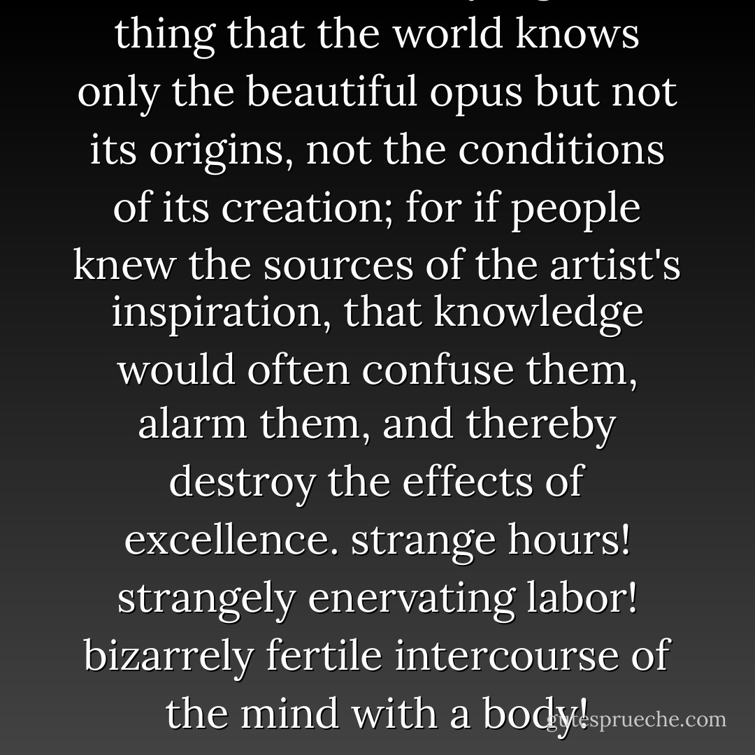 It is most certainly a good thing that the world knows only the beautiful opus but not its origins, not the conditions of its creation; for if people knew the sources of the artist's inspiration, that knowledge would often confuse them, alarm them, and thereby destroy the effects of excellence. strange hours! strangely enervating labor! bizarrely fertile intercourse of the mind with a body! - Thomas Mann