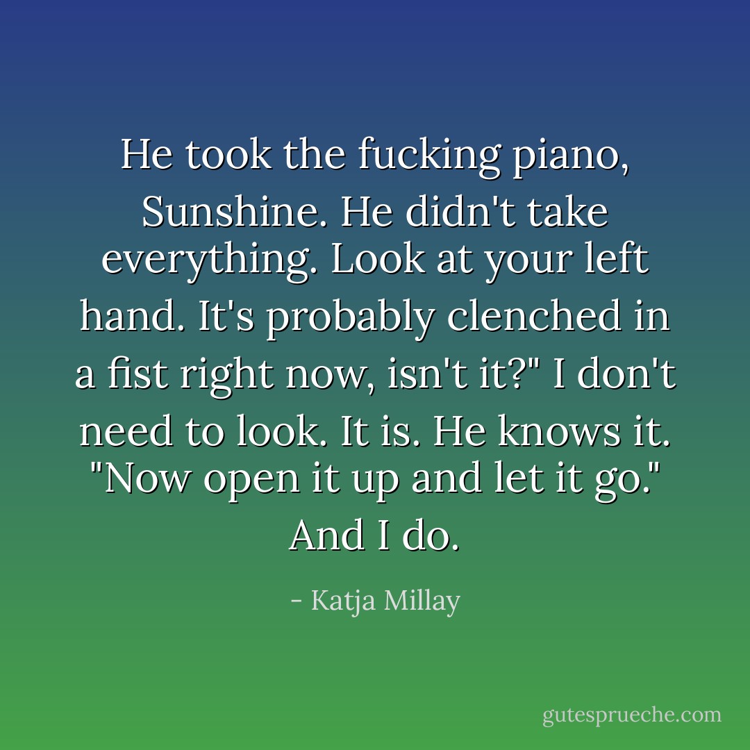 He took the fucking piano, Sunshine. He didn't take everything. Look at your left hand. It's probably clenched in a fist right now, isn't it?"<br />I don't need to look. It is. He knows it.<br />"Now open it up and let it go."<br />And I do. - Katja Millay