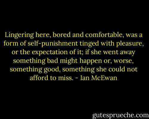 Lingering here, bored and comfortable, was a form of self-punishment tinged with pleasure, or the expectation of it; if she went away something bad might happen or, worse, something good, something she could not afford to miss. - Ian McEwan