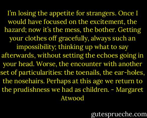 I’m losing the appetite for strangers. Once I would have focused on the excitement, the hazard; now it’s the mess, the bother. Getting your clothes off gracefully, always such an impossibility; thinking up what to say afterwards, without setting the echoes going in your head. Worse, the encounter with another set of particularities: the toenails, the ear-holes, the nosehairs. Perhaps at this age we return to the prudishness we had as children. - Margaret Atwood