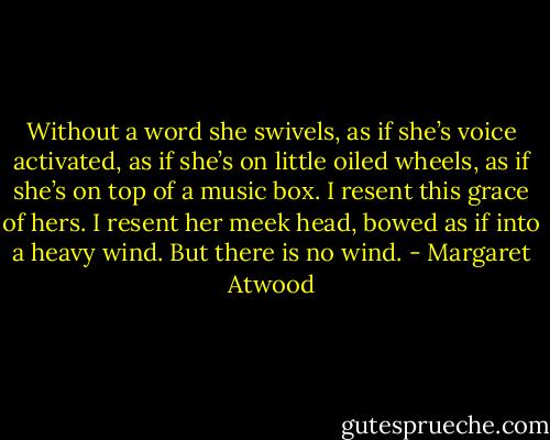 Without a word she swivels, as if she’s voice activated, as if she’s on little oiled wheels, as if she’s on top of a music box. I resent this grace of hers. I resent her meek head, bowed as if into a heavy wind. But there is no wind. - Margaret Atwood
