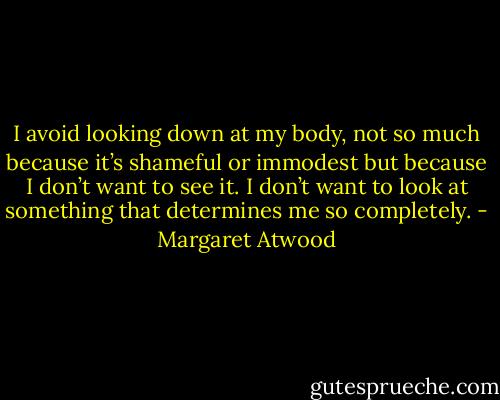 I avoid looking down at my body, not so much because it’s shameful or immodest but because I don’t want to see it. I don’t want to look at something that determines me so completely. - Margaret Atwood