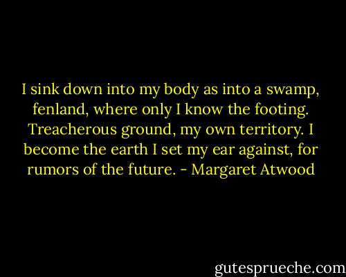 I sink down into my body as into a swamp, fenland, where only I know the footing. Treacherous ground, my own territory. I become the earth I set my ear against, for rumors of the future. - Margaret Atwood