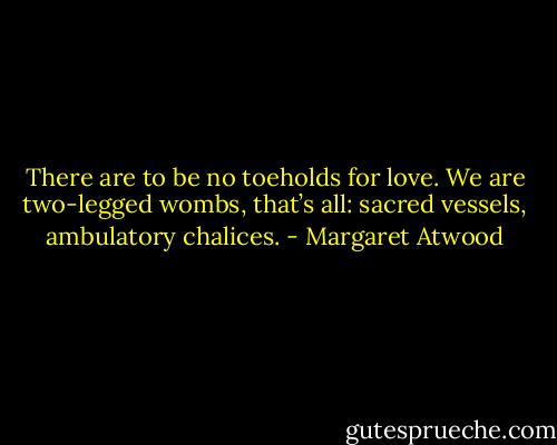 There are to be no toeholds for love. We are two-legged wombs, that’s all: sacred vessels, ambulatory chalices. - Margaret Atwood