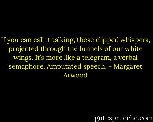 If you can call it talking, these clipped whispers, projected through the funnels of our white wings. It’s more like a telegram, a verbal semaphore. Amputated speech. - Margaret Atwood