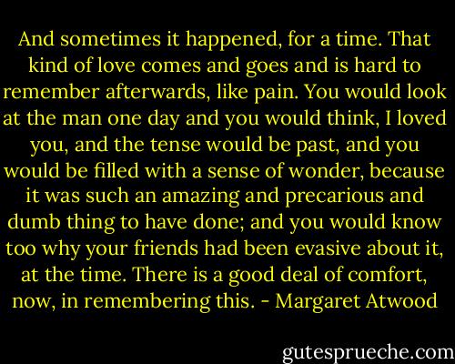 And sometimes it happened, for a time. That kind of love comes and goes and is hard to remember afterwards, like pain. You would look at the man one day and you would think, I loved you, and the tense would be past, and you would be filled with a sense of wonder, because it was such an amazing and precarious and dumb thing to have done; and you would know too why your friends had been evasive about it, at the time. There is a good deal of comfort, now, in remembering this. - Margaret Atwood
