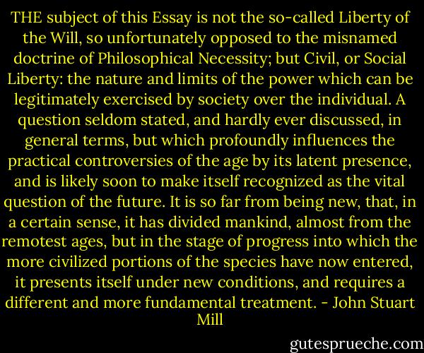 THE subject of this Essay is not the so-called Liberty of the Will, so unfortunately opposed to the misnamed doctrine of Philosophical Necessity; but Civil, or Social Liberty: the nature and limits of the power which can be legitimately exercised by society over the individual. A question seldom stated, and hardly ever discussed, in general terms, but which profoundly influences the practical controversies of the age by its latent presence, and is likely soon to make itself recognized as the vital question of the future. It is so far from being new, that, in a certain sense, it has divided mankind, almost from the remotest ages, but in the stage of progress into which the more civilized portions of the species have now entered, it presents itself under new conditions, and requires a different and more fundamental treatment. - John Stuart Mill