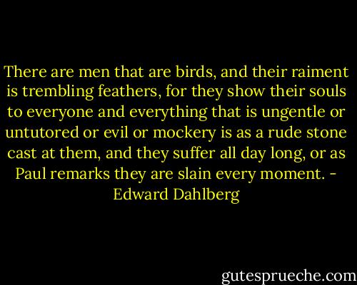 There are men that are birds, and their raiment is trembling feathers, for they show their souls to everyone and everything that is ungentle or untutored or evil or mockery is as a rude stone cast at them, and they suffer all day long, or as Paul remarks they are slain every moment. - Edward Dahlberg