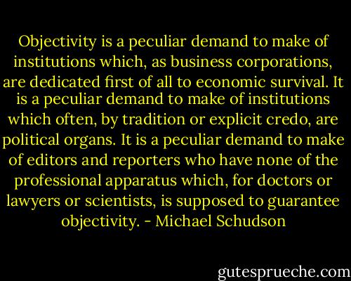 Objectivity is a peculiar demand to make of institutions which, as business corporations, are dedicated first of all to economic survival. It is a peculiar demand to make of institutions which often, by tradition or explicit credo, are political organs. It is a peculiar demand to make of editors and reporters who have none of the professional apparatus which, for doctors or lawyers or scientists, is supposed to guarantee objectivity. - Michael Schudson