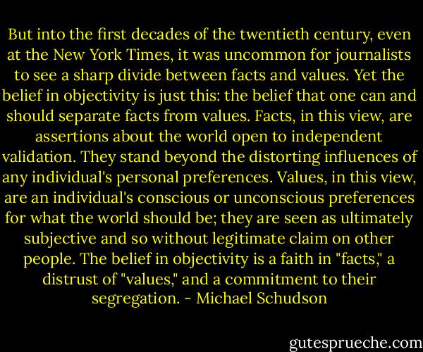 But into the first decades of the twentieth century, even at the New York Times, it was uncommon for journalists to see a sharp divide between facts and values. Yet the belief in objectivity is just this: the belief that one can and should separate facts from values. Facts, in this view, are assertions about the world open to independent validation. They stand beyond the distorting influences of any individual's personal preferences. Values, in this view, are an individual's conscious or unconscious preferences for what the world should be; they are seen as ultimately subjective and so without legitimate claim on other people. The belief in objectivity is a faith in "facts," a distrust of "values," and a commitment to their segregation. - Michael Schudson