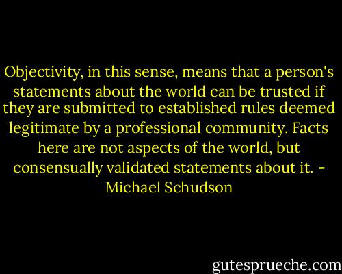 Objectivity, in this sense, means that a person's statements about the world can be trusted if they are submitted to established rules deemed legitimate by a professional community. Facts here are not aspects of the world, but consensually validated statements about it. - Michael Schudson