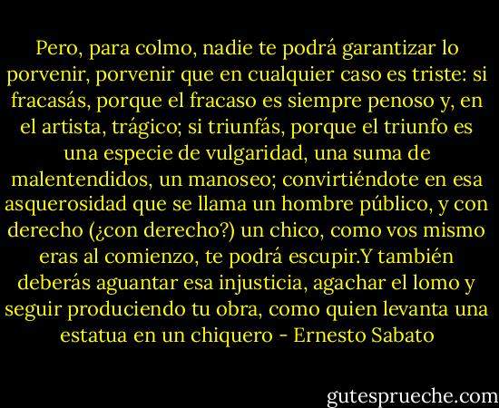 Pero, para colmo, nadie te podrá garantizar lo porvenir, porvenir que en cualquier caso es triste: si fracasás, porque el fracaso es siempre penoso y, en el artista, trágico; si triunfás, porque el triunfo es una especie de vulgaridad, una suma de malentendidos, un manoseo; convirtiéndote en esa asquerosidad que se llama un hombre público, y con derecho (¿con derecho?) un chico, como vos mismo eras al comienzo, te podrá escupir.Y también deberás aguantar esa injusticia, agachar el lomo y seguir produciendo tu obra, como quien levanta una estatua en un chiquero - Ernesto Sabato