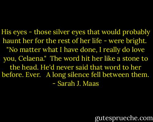 His eyes - those silver eyes that would probably haunt her for the rest of her life - were bright.<br /><br />"No matter what I have done, I really do love you, Celaena."<br /><br />The word hit her like a stone to the head. He'd never said that word to her before. Ever. <br /><br />A long silence fell between them. - Sarah J. Maas