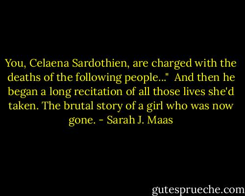 You, Celaena Sardothien, are charged with the deaths of the following people..." <br />And then he began a long recitation of all those lives she'd taken. The brutal story of a girl who was now gone. - Sarah J. Maas