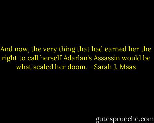 And now, the very thing that had earned her the right to call herself Adarlan's Assassin would be what sealed her doom. - Sarah J. Maas