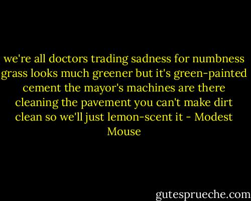 we're all doctors trading sadness for numbness<br />grass looks much greener but it's green-painted cement<br />the mayor's machines are there cleaning the pavement<br />you can't make dirt clean so we'll just lemon-scent it - Modest Mouse