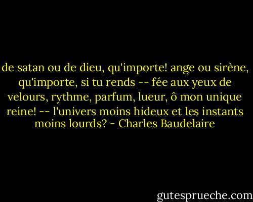 de satan ou de dieu, qu'importe! ange ou sirène,<br />qu'importe, si tu rends -- fée aux yeux de velours,<br />rythme, parfum, lueur, ô mon unique reine! --<br />l'univers moins hideux et les instants moins lourds? - Charles Baudelaire
