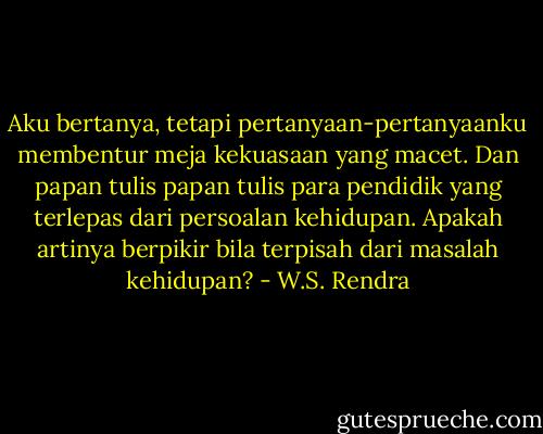 Aku bertanya, tetapi pertanyaan-pertanyaanku membentur meja kekuasaan yang macet. Dan papan tulis papan tulis para pendidik yang terlepas dari persoalan kehidupan. Apakah artinya berpikir bila terpisah dari masalah kehidupan? - W.S. Rendra
