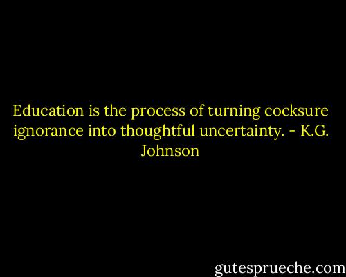 Education is the process of turning cocksure ignorance into thoughtful uncertainty. - K.G. Johnson