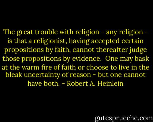 The great trouble with religion - any religion - is that a religionist, having accepted certain propositions by faith, cannot thereafter judge those propositions by evidence.<br /> One may bask at the warm fire of faith or choose to live in the bleak uncertainty of reason - but one cannot have both. - Robert A. Heinlein