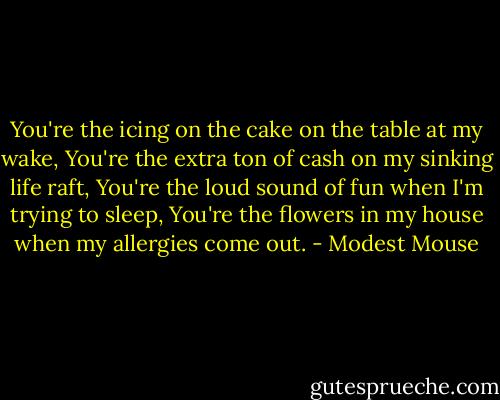 You're the icing on the cake on the table at my wake, You're the extra ton of cash on my sinking life raft, You're the loud sound of fun when I'm trying to sleep, You're the flowers in my house when my allergies come out. - Modest Mouse