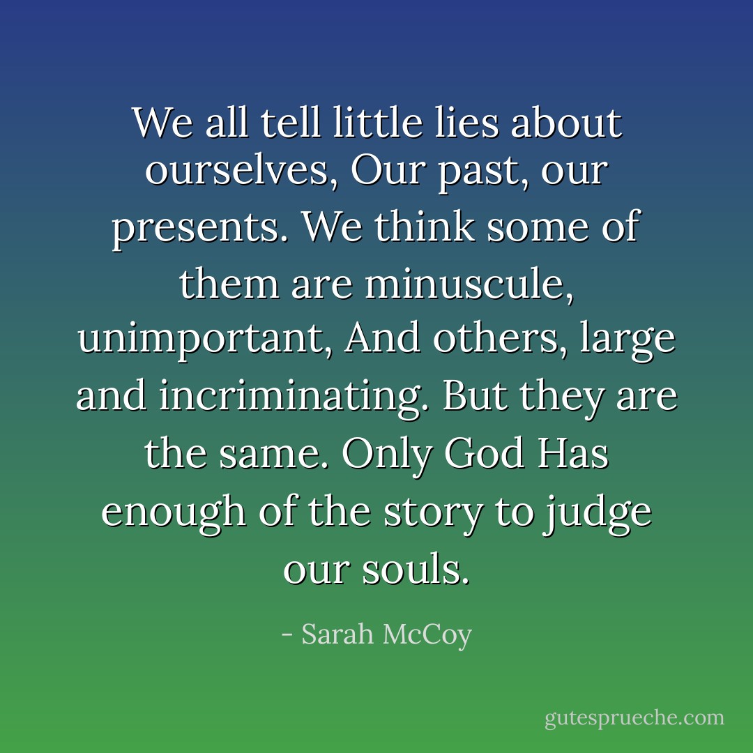 We all tell little lies about ourselves, Our past, our presents. We think some of them are minuscule, unimportant, And others, large and incriminating. But they are the same. Only God Has enough of the story to judge our souls. - Sarah McCoy