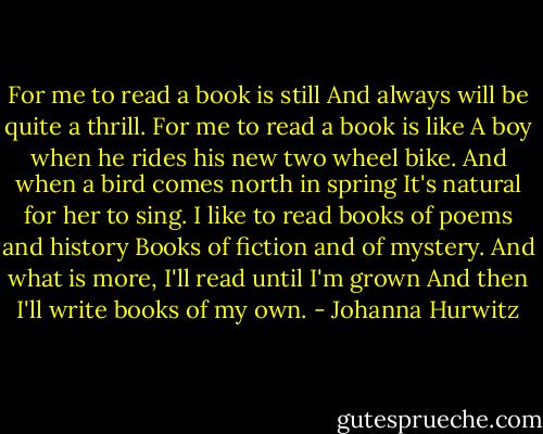 For me to read a book is still<br />And always will be quite a thrill.<br />For me to read a book is like<br />A boy when he rides his new two wheel bike.<br />And when a bird comes north in spring<br />It's natural for her to sing.<br />I like to read books of poems and history<br />Books of fiction and of mystery.<br />And what is more, I'll read until I'm grown<br />And then I'll write books of my own. - Johanna Hurwitz