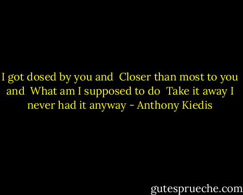 I got dosed by you and <br />Closer than most to you and <br />What am I supposed to do <br />Take it away I never had it anyway - Anthony Kiedis
